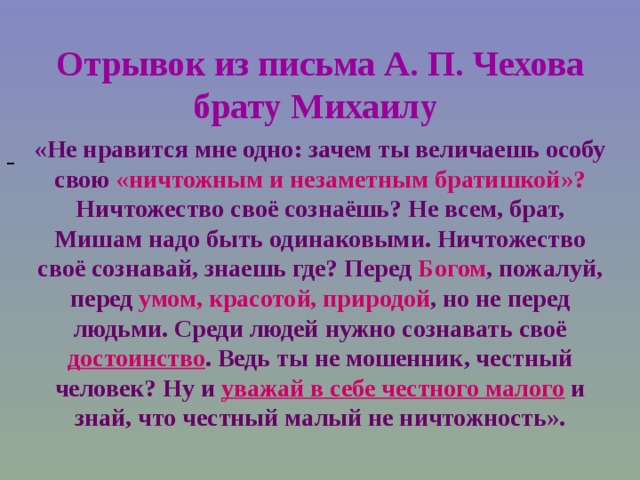 Отрывок из письма А. П. Чехова брату Михаилу  «Не нравится мне одно: зачем ты величаешь особу свою «ничтожным и незаметным братишкой»? Ничтожество своё сознаёшь? Не всем, брат, Мишам надо быть одинаковыми. Ничтожество своё сознавай, знаешь где? Перед Богом , пожалуй, перед умом, красотой, природой , но не перед людьми. Среди людей нужно сознавать своё достоинство . Ведь ты не мошенник, честный человек? Ну и уважай в себе честного малого и знай, что честный малый не ничтожность». - 