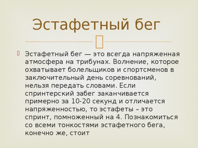 Эстафетный бег Эстафетный бег — это всегда напряженная атмосфера на трибунах. Волнение, которое охватывает болельщиков и спортсменов в заключительный день соревнований, нельзя передать словами. Если спринтерский забег заканчивается примерно за 10-20 секунд и отличается напряженностью, то эстафеты – это спринт, помноженный на 4. Познакомиться со всеми тонкостями эстафетного бега, конечно же, стоит 