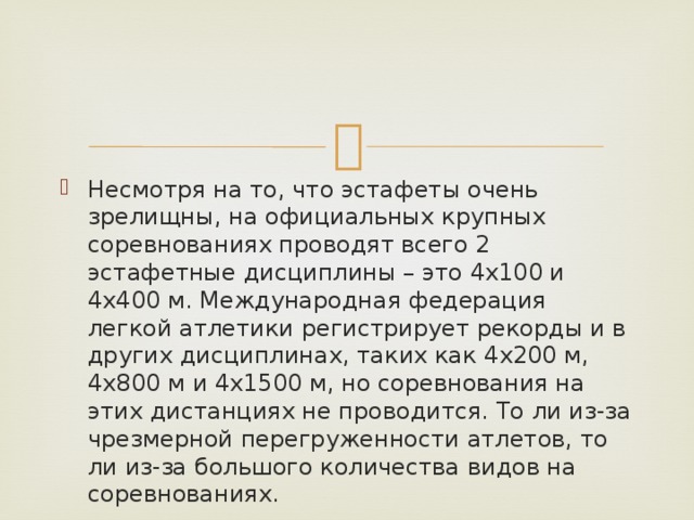 Несмотря на то, что эстафеты очень зрелищны, на официальных крупных соревнованиях проводят всего 2 эстафетные дисциплины – это 4х100 и 4х400 м. Международная федерация легкой атлетики регистрирует рекорды и в других дисциплинах, таких как 4х200 м, 4х800 м и 4х1500 м, но соревнования на этих дистанциях не проводится. То ли из-за чрезмерной перегруженности атлетов, то ли из-за большого количества видов на соревнованиях. 