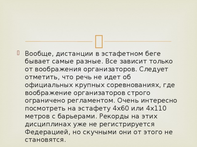 Вообще, дистанции в эстафетном беге бывает самые разные. Все зависит только от воображения организаторов. Следует отметить, что речь не идет об официальных крупных соревнованиях, где воображение организаторов строго ограничено регламентом. Очень интересно посмотреть на эстафету 4х60 или 4х110 метров с барьерами. Рекорды на этих дисциплинах уже не регистрируется Федерацией, но скучными они от этого не становятся. 
