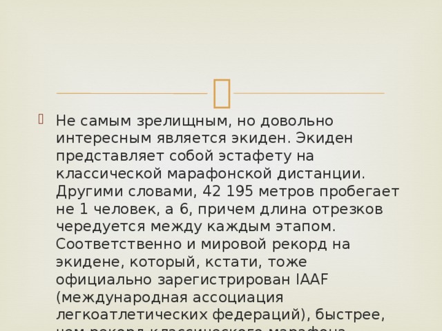 Не самым зрелищным, но довольно интересным является экиден. Экиден представляет собой эстафету на классической марафонской дистанции. Другими словами, 42 195 метров пробегает не 1 человек, а 6, причем длина отрезков чередуется между каждым этапом. Соответственно и мировой рекорд на экидене, который, кстати, тоже официально зарегистрирован IAAF (международная ассоциация легкоатлетических федераций), быстрее, чем рекорд классического марафона примерно на 6 минут. 