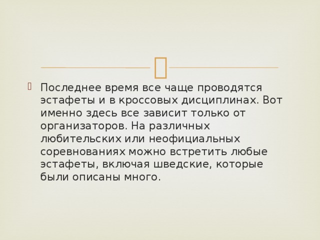 Последнее время все чаще проводятся эстафеты и в кроссовых дисциплинах. Вот именно здесь все зависит только от организаторов. На различных любительских или неофициальных соревнованиях можно встретить любые эстафеты, включая шведские, которые были описаны много. 