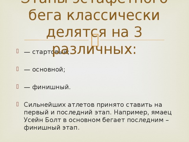 Этапы эстафетного бега классически делятся на 3 различных: — стартовый; — основной; — финишный. Сильнейших атлетов принято ставить на первый и последний этап. Например, ямаец Усейн Болт в основном бегает последним – финишный этап. 