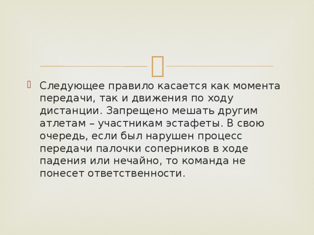 Следующее правило касается как момента передачи, так и движения по ходу дистанции. Запрещено мешать другим атлетам – участникам эстафеты. В свою очередь, если был нарушен процесс передачи палочки соперников в ходе падения или нечайно, то команда не понесет ответственности. 
