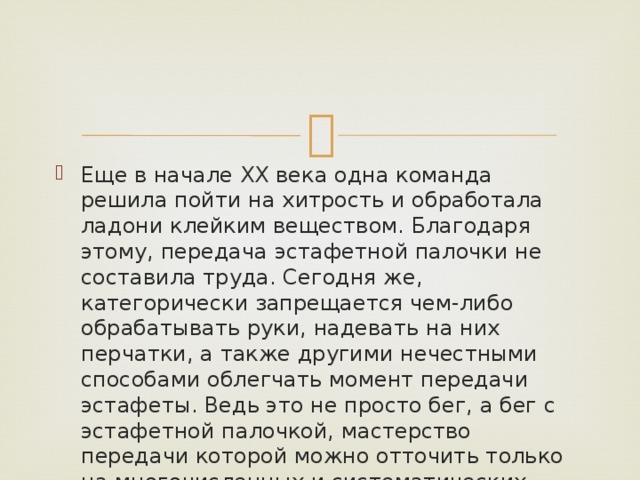 Еще в начале ХХ века одна команда решила пойти на хитрость и обработала ладони клейким веществом. Благодаря этому, передача эстафетной палочки не составила труда. Сегодня же, категорически запрещается чем-либо обрабатывать руки, надевать на них перчатки, а также другими нечестными способами облегчать момент передачи эстафеты. Ведь это не просто бег, а бег с эстафетной палочкой, мастерство передачи которой можно отточить только на многочисленных и систематических тренировках. 