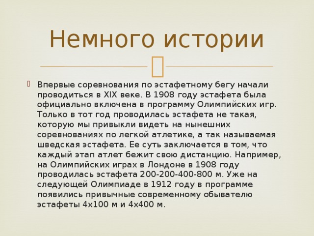 Немного истории Впервые соревнования по эстафетному бегу начали проводиться в XIX веке. В 1908 году эстафета была официально включена в программу Олимпийских игр. Только в тот год проводилась эстафета не такая, которую мы привыкли видеть на нынешних соревнованиях по легкой атлетике, а так называемая шведская эстафета. Ее суть заключается в том, что каждый этап атлет бежит свою дистанцию. Например, на Олимпийских играх в Лондоне в 1908 году проводилась эстафета 200-200-400-800 м. Уже на следующей Олимпиаде в 1912 году в программе появились привычные современному обывателю эстафеты 4х100 м и 4х400 м. 