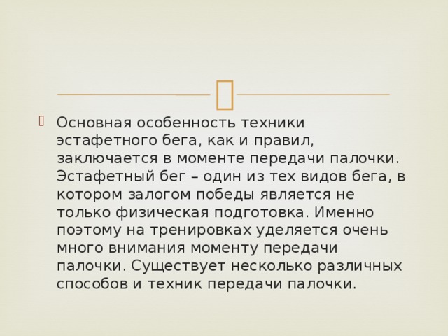 Основная особенность техники эстафетного бега, как и правил, заключается в моменте передачи палочки. Эстафетный бег – один из тех видов бега, в котором залогом победы является не только физическая подготовка. Именно поэтому на тренировках уделяется очень много внимания моменту передачи палочки. Существует несколько различных способов и техник передачи палочки. 