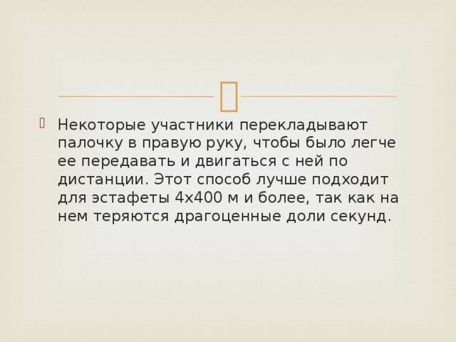 Некоторые участники перекладывают палочку в правую руку, чтобы было легче ее передавать и двигаться с ней по дистанции. Этот способ лучше подходит для эстафеты 4х400 м и более, так как на нем теряются драгоценные доли секунд. 