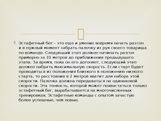 Эстафетный бег – это еще и умение вовремя начать разгон и в нужный момент забрать палочку из рук своего товарища по команде. Следующий этап должен начинать разгон примерно за 10 метров до приближения предыдущего этапа. За время, пока он его догоняет, следующий этап должен набрать максимальную скорость. Если старт будет проводиться из положения близкого к положению низкого старта, то расстояния в 2 метров хватит для набора этой скорости. Палочка должна передаваться на одинаковой скорости. Эта тонкость, которой может похвастаться только эстафетный бег, вырабатывается на многочисленных тренировках. Эстафетные команды с опытом зачастую более успешные, чем новые. 