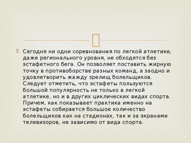 Сегодня ни одни соревнования по легкой атлетике, даже регионального уровня, не обходятся без эстафетного бега. Он позволяет поставить жирную точку в противоборстве разных команд, а заодно и удовлетворить жажду зрелищ болельщиков. Следует отметить, что эстафеты пользуются большой популярность не только в легкой атлетике, но и в других циклических видах спорта. Причем, как показывает практика именно на эстафеты собирается большое количество болельщиков как на стадионах, так и за экранами телевизоров, не зависимо от вида спорта. 