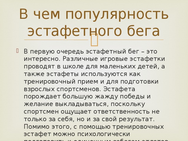 В чем популярность эстафетного бега В первую очередь эстафетный бег – это интересно. Различные игровые эстафетки проводят в школе для маленьких детей, а также эстафеты используются как тренировочный прием и для подготовки взрослых спортсменов. Эстафета порождает большую жажду победы и желание выкладываться, поскольку спортсмен ощущает ответственность не только за себя, но и за свой результат. Помимо этого, с помощью тренировочных эстафет можно психологически подготовить к одиночным забегам атлетов. 