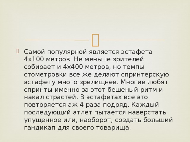 Самой популярной является эстафета 4х100 метров. Не меньше зрителей собирает и 4х400 метров, но темпы стометровки все же делают спринтерскую эстафету много зрелищнее. Многие любят спринты именно за этот бешеный ритм и накал страстей. В эстафетах все это повторяется аж 4 раза подряд. Каждый последующий атлет пытается наверстать упущенное или, наоборот, создать больший гандикап для своего товарища. 