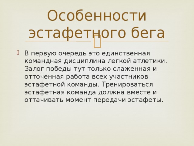 Особенности эстафетного бега В первую очередь это единственная командная дисциплина легкой атлетики. Залог победы тут только слаженная и отточенная работа всех участников эстафетной команды. Тренироваться эстафетная команда должна вместе и оттачивать момент передачи эстафеты. 