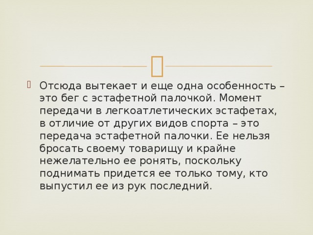 Отсюда вытекает и еще одна особенность – это бег с эстафетной палочкой. Момент передачи в легкоатлетических эстафетах, в отличие от других видов спорта – это передача эстафетной палочки. Ее нельзя бросать своему товарищу и крайне нежелательно ее ронять, поскольку поднимать придется ее только тому, кто выпустил ее из рук последний. 