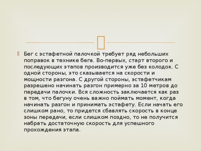 Бег с эстафетной палочкой требует ряд небольших поправок в технике бега. Во-первых, старт второго и последующих этапов производится уже без колодок. С одной стороны, это сказывается на скорости и мощности разгона. С другой стороны, эстафетчикам разрешено начинать разгон примерно за 10 метров до передачи палочки. Вся сложность заключается как раз в том, что бегуну очень важно поймать момент, когда начинать разгон и принимать эстафету. Если начать его слишком рано, то придется сбавлять скорость в конце зоны передачи, если слишком поздно, то не получится набрать достаточную скорость для успешного прохождения этапа. 