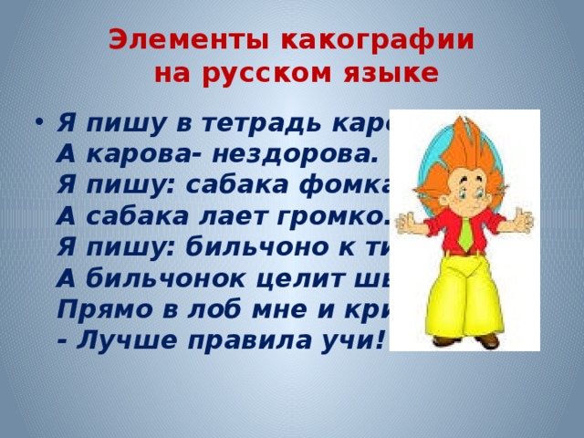 Элементы какографии  на русском языке Я пишу в тетрадь карова,  А карова- нездорова.  Я пишу: сабака фомка,  А сабака лает громко.  Я пишу: бильчоно к тишка,  А бильчонок целит шышкой  Прямо в лоб мне и кричит:  - Лучше правила учи! 