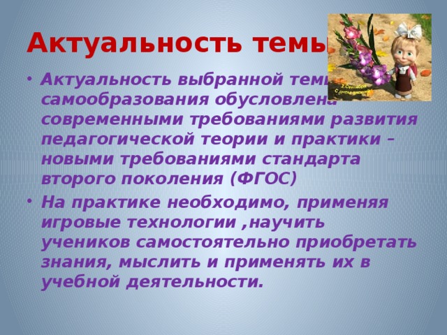 Актуальность темы Актуальность выбранной темы самообразования обусловлена современными требованиями развития педагогической теории и практики – новыми требованиями стандарта второго поколения (ФГОС) На практике необходимо, применяя игровые технологии ,научить учеников самостоятельно приобретать знания, мыслить и применять их в учебной деятельности.  