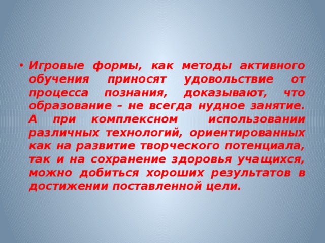 Игровые формы, как методы активного обучения приносят удовольствие от процесса познания, доказывают, что образование – не всегда нудное занятие. А при комплексном использовании различных технологий, ориентированных как на развитие творческого потенциала, так и на сохранение здоровья учащихся, можно добиться хороших результатов в достижении поставленной цели.    