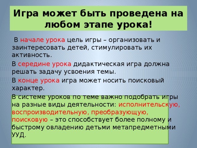 Игра может быть проведена на любом этапе урока!  В начале урока цель игры – организовать и заинтересовать детей, стимулировать их активность. В середине урока дидактическая игра должна решать задачу усвоения темы. В конце урока игра может носить поисковый характер. В системе уроков по теме важно подобрать игры на разные виды деятельности: исполнительскую, воспроизводительную, преобразующую, поисковую – это способствует более полному и быстрому овладению детьми метапредметными УУД. 