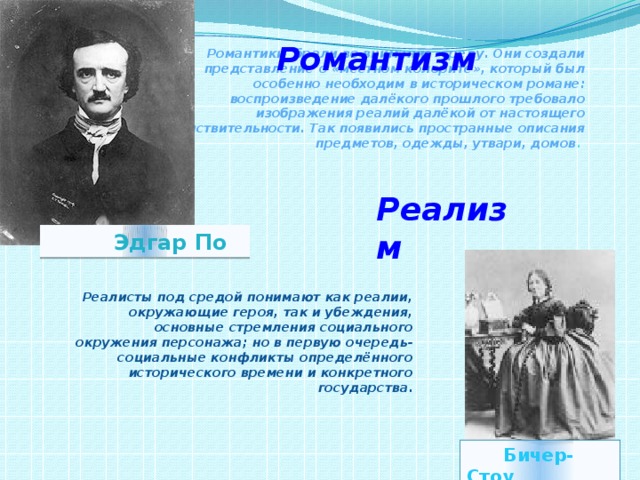 Романтизм Романтики брали во внимание среду. Они создали представление о «местном колорите», который был особенно необходим в историческом романе: воспроизведение далёкого прошлого требовало изображения реалий далёкой от настоящего действительности. Так появились пространные описания предметов, одежды, утвари, домов . Реализм  Эдгар По Реалисты под средой понимают как реалии, окружающие героя, так и убеждения, основные стремления социального окружения персонажа; но в первую очередь- социальные конфликты определённого исторического времени и конкретного государства .  Бичер-Стоу 