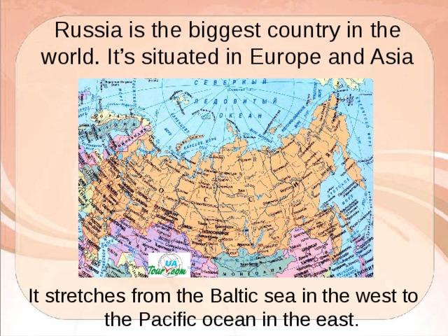 Russia is the biggest country in the world. It’s situated in Europe and Asia It stretches from the Baltic sea in the west to the Pacific ocean in the east. 
