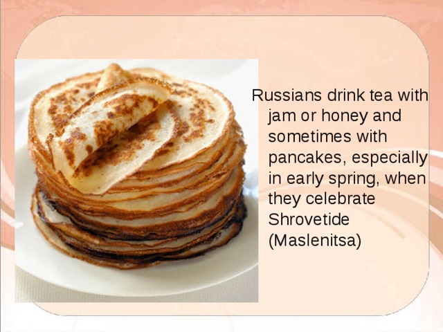 Russians drink tea with jam or honey and sometimes with pancakes, especially in early spring, when they celebrate Shrovetide (Maslenitsa) 