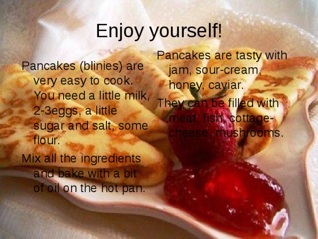 Enjoy yourself! Pancakes are tasty with jam, sour-cream, honey, caviar. They can be filled with meat, fish, cottage-cheese, mushrooms. Pancakes (blinies) are very easy to cook. You need a little milk, 2-3eggs, a little sugar and salt, some flour. Mix all the ingredients and bake with a bit of oil on the hot pan. 
