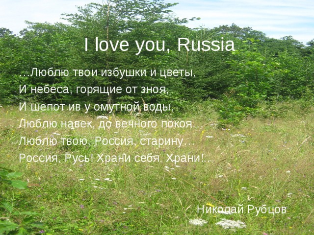 I love you, Russia … Люблю твои избушки и цветы, И небеса, горящие от зноя, И шепот ив у омутной воды, Люблю навек, до вечного покоя… Люблю твою, Россия, старину… Россия, Русь! Храни себя. Храни!..  Николай Рубцов 