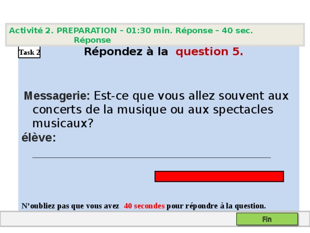 Activité 2. PREPARATION – 01:30 min. Réponse – 40  sec. Réponse   Répondez à la  question  5 .    Messagerie: Est-ce que vous allez souvent aux concerts de la musique ou aux spectacles musicaux? élève: ___________________________________   N’oubliez pas que vous avez 4 0 secondes pour répondre à la question.  Task 2 