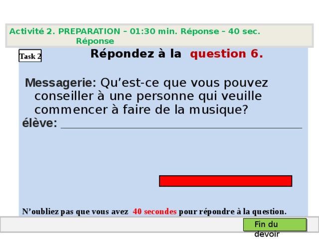 Activité 2. PREPARATION – 01:30 min. Réponse – 40  sec. Réponse   Répondez à la question  6 .  Messagerie: Qu’est-ce que vous pouvez conseiller à une personne qui veuille commencer à faire de la musique? élève: ___________________________________    N’oubliez pas que vous avez 4 0 secondes pour répondre à la question.  Task 2 Fin du devoir 