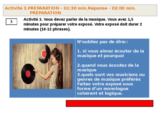 Activité 3.PREPARATION – 01:30 min.Réponse – 02:00 min. PREPARATION   Activité 3. Vous devez parler de la musique. Vous avez 1,5 minutes pour préparer votre exposé. Votre exposé doit durer 2 minutes (10-12 phrases).   3        N’oubliez pas de dire: :   si vous aimez écouter de la musique et pourquoi  quand vous écoutez de la musique quels sont vos musiciens ou genres de musique préférés Faites votre exposé sous forme d’un monologue cohérent et logique. 