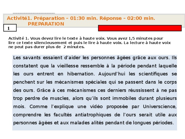 . ____________________________________   Activité 1. Préparation – 01:30 min. Réponse – 0 2 : 0 0 min. PREPARATION  1  Activité 1. Vous devez lire le texte à haute voix. Vous avez 1,5 minutes pour lire ce texte silencieusement et puis le lire à haute voix. La lecture à haute voix ne peut pas durer plus de  2 minutes.       Les savants essaient d’aider les personnes âgées grâce aux ours. Ils constatent que la vieillesse ressemble à la période pendant laquelle les ours entrent en hibernation. Aujourd’hui les scientifiques se penchent sur les mécanismes spéciales qui se passent dans le corps des ours. Grâce à ces mécanismes ces derniers réussissent à ne pas trop perdre de muscles, alors qu’ils sont immobiles durant plusieurs mois. Comme l’explique une vidéo proposée par Universcience, comprendre les facultés antiatrophiques de l’ours serait utile aux personnes âgées et aux malades alités pendant de longues périodes.      