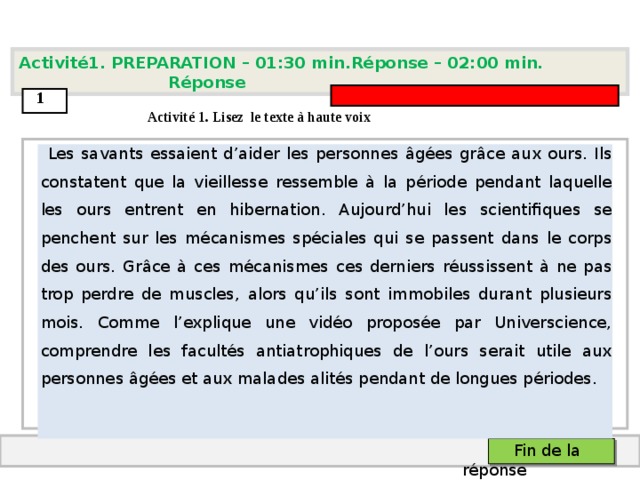 Activité1. PREPARATION – 01:30 min.Réponse – 0 2 : 0 0 min. Réponse  1  Activit é 1. Lisez le texte à haute voix  Les savants essaient d’aider les personnes âgées grâce aux ours. Ils constatent que la vieillesse ressemble à la période pendant laquelle les ours entrent en hibernation. Aujourd’hui les scientifiques se penchent sur les mécanismes spéciales qui se passent dans le corps des ours. Grâce à ces mécanismes ces derniers réussissent à ne pas trop perdre de muscles, alors qu’ils sont immobiles durant plusieurs mois. Comme l’explique une vidéo proposée par Universcience, comprendre les facultés antiatrophiques de l’ours serait utile aux personnes âgées et aux malades alités pendant de longues périodes.    Fin de la réponse  