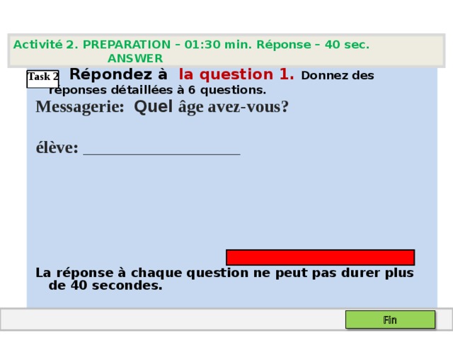 Activité 2. PREPARATION – 01:30 min. Réponse – 40 sec. ANSWER   Répondez à  la question  1 .  Donnez des réponses détaillées à 6 questions.  Messagerie: Quel âge avez-vous?  élève :  ___ __ ___________     La réponse à chaque question ne peut pas durer plus de 40 secondes.  Task 2 