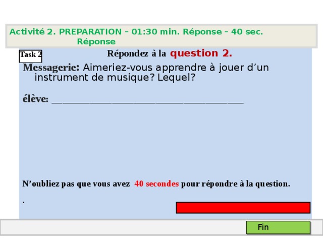 Activité 2. PREPARATION – 01:30 min. Réponse – 40 sec. Réponse   Répondez à la question  2 .  Messagerie : Aimeriez-vous apprendre à jouer d’un instrument de musique? Lequel? élève :  ___________________________________    N’oubliez pas que vous avez 4 0 secondes pour répondre à la question. . Task 2 Fin 