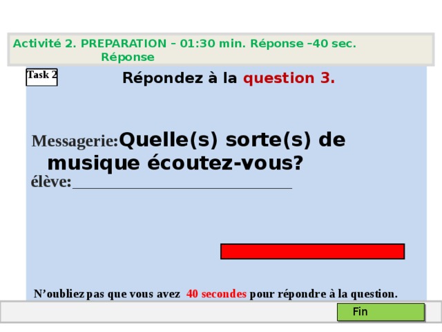Activité 2. PREPARATION – 01:30 min. Réponse –40 sec. Réponse    Répondez à la question  3 .   Messagerie: Quelle(s) sorte(s) de musique écoutez-vous? élève: ____________________________________      N’oubliez pas que vous avez 4 0 secondes pour répondre à la question. Task 2 Fin 