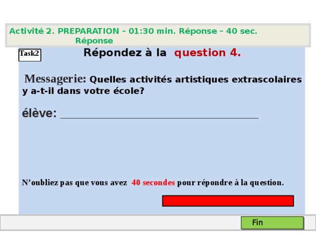 Activité 2. PREPARATION – 01:30 min. Réponse – 40 sec. Réponse   Répondez à la  question  4 .   Messagerie: Quelles activités artistiques extrascolaires y a-t-il dans votre école ?  élève: _____________________________    N’oubliez pas que vous avez 4 0 secondes pour répondre à la question.  Task2 Fin 