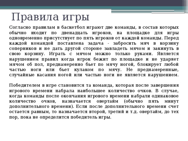 Правила игры   Согласно правилам в баскетбол играют две команды, в состав которых обычно входит по двенадцать игроков, на площадке для игры одновременно присутствует по пять игроков от каждой команды. Перед каждой командой поставлена задача - забросить мяч в корзину соперников и не дать другой стороне завладеть мячом и закинуть в свою корзину. Играть с мячом можно только руками. Является нарушением правил когда игрок бежит по площадке и не ударяет мячом об пол, преднамеренно бьет по мячу ногой, блокирует любой частью ноги или бьет кулаком по мячу. Не преднамеренные, случайные касания ногой или частью ноги не является нарушением.    Победителем в игре становится та команда, которая после завершения игрового времени набрала наибольшее количество очков. В случае, когда команды после окончания игрового времени набрали одинаковое количество очков, назначается овертайм (обычно пять минут дополнительного времени). Если после дополнительного времени счет остается равным, то назначается второй, третий и т.д. овертайм, до тех пор, пока не определится победитель игры. 