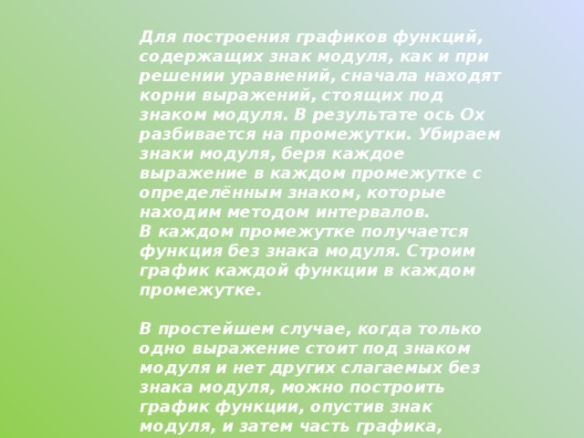 Для построения графиков функций, содержащих знак модуля, как и при решении уравнений, сначала находят корни выражений, стоящих под знаком модуля. В результате ось Ох разбивается на промежутки. Убираем знаки модуля, беря каждое выражение в каждом промежутке с определённым знаком, которые находим методом интервалов.  В каждом промежутке получается функция без знака модуля. Строим график каждой функции в каждом промежутке.    В простейшем случае, когда только одно выражение стоит под знаком модуля и нет других слагаемых без знака модуля, можно построить график функции, опустив знак модуля, и затем часть графика, расположенную в области отрицательных значений y, отобразить относительно оси Ох. 