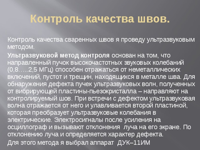 Контроль качества швов.  Контроль качества сваренных швов я проведу ультразвуковым методом.  Ультразвуковой метод контроля основан на том, что направленный пучок высокочастотных звуковых колебаний (0,8…..2,5 МГц) способен отражаться от неметаллических включений, пустот и трещин, находящихся в металле шва. Для обнаружения дефекта пучек ультразвуковых волн, полученных от вибрирующей пластины-пьезокристалла – направляют на контролируемый шов. При встречи с дефектом ультразвуковая волна отражается от него и улавливается второй пластиной, которая преобразует ультразвуковые колебания в электрические. Электросигналы после усиления на осциллограф и вызывают отклонения луча на его экране. По отклонению луча и определяется характер дефекта.  Для этого метода я выбрал аппарат ДУК–11ИМ 