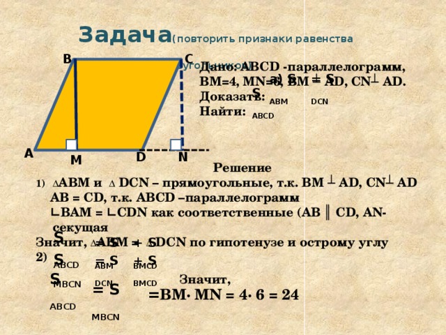  Задача (повторить признаки равенства прямоугольных треугольников)  С В Дано: ABCD -параллелограмм, ВМ=4, MN=6, ВМ ┴ AD, CN┴ AD. Доказать: Найти: = S DCN а) S ABМ S ABCD А N D M  Решение Δ АВМ и Δ DCN – прямоугольные, т.к. ВМ ┴ AD, CN┴ AD  AB = CD, т.к. ABCD –параллелограмм ∟ ВАМ = ∟CDN как соответственные (AB ║ CD, AN-секущая Значит, Δ АВМ = Δ DCN по гипотенузе и острому углу 2)   S ABCD = S ABМ + S BМСD S MBCN = S DCN + S BМСD S ABCD Значит, = S MBCN = ВМ· MN = 4· 6 = 24   