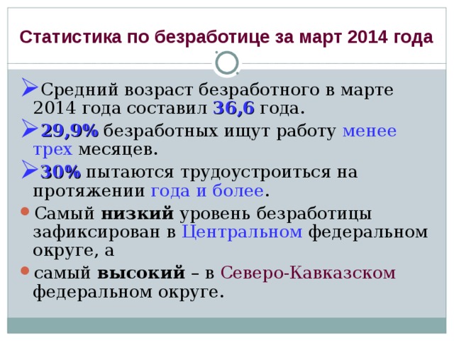 Статистика по безработице за март 2014 года Средний возраст безработного в марте 2014 года составил 36,6 года. 29,9% безработных ищут работу менее трех месяцев. 30% пытаются трудоустроиться на протяжении года и более . Самый низкий уровень безработицы зафиксирован в Центральном федеральном округе, а самый высокий – в Северо-Кавказском федеральном округе. 