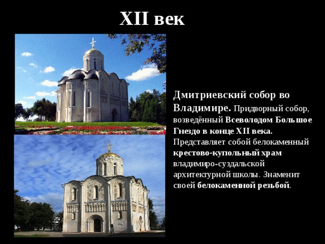 XII век Дмитриевский собор во Владимире. Придворный собор, возведённый Всеволодом Большое Гнездо в конце XII века. Представляет собой белокаменный крестово-купольный храм владимиро-суздальской архитектурной школы. Знаменит своей белокаменной резьбой . 