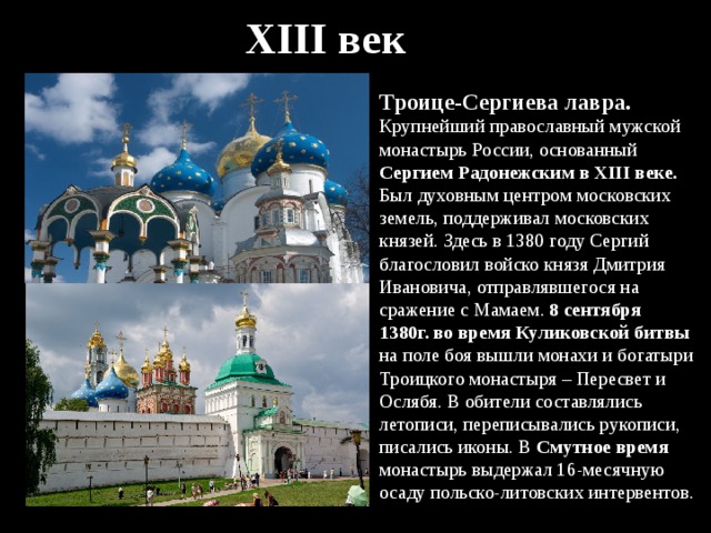XIII век Троице-Сергиева лавра. Крупнейший православный мужской монастырь России, основанный Сергием Радонежским в XIII веке. Был духовным центром московских земель, поддерживал московских князей. Здесь в 1380 году Сергий благословил войско князя Дмитрия Ивановича, отправлявшегося на сражение с Мамаем. 8 сентября 1380г. во время Куликовской битвы на поле боя вышли монахи и богатыри Троицкого монастыря – Пересвет и Ослябя. В обители составлялись летописи, переписывались рукописи, писались иконы. В Смутное время монастырь выдержал 16-месячную осаду польско-литовских интервентов. 