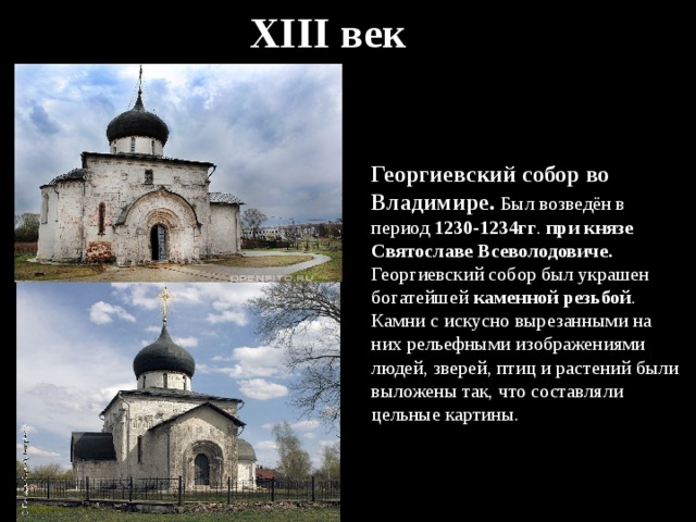 XIII век Георгиевский собор во Владимире. Был возведён в период 1230-1234гг . при князе Святославе Всеволодовиче. Георгиевский собор был украшен богатейшей каменной резьбой . Камни с искусно вырезанными на них рельефными изображениями людей, зверей, птиц и растений были выложены так, что составляли цельные картины. 