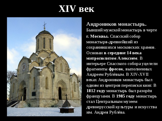 XIV век Андроников монастырь. Бывший мужской монастырь в черте г. Москвы . Спасский собор монастыря-древнейший из сохранившихся московских храмов. Основан в середине 14 века митрополитом Алексием . В интерьере Спасского собора уцелели фрагменты фресок , выполненных Андреем Рублёвым. В XIV-XVII веках Андроников монастырь был одним из центров переписки книг. В 1812 году монастырь был разорён французами. В 1985 году монастырь стал Центральным музеем древнерусской культуры и искусства им. Андрея Рублёва. 