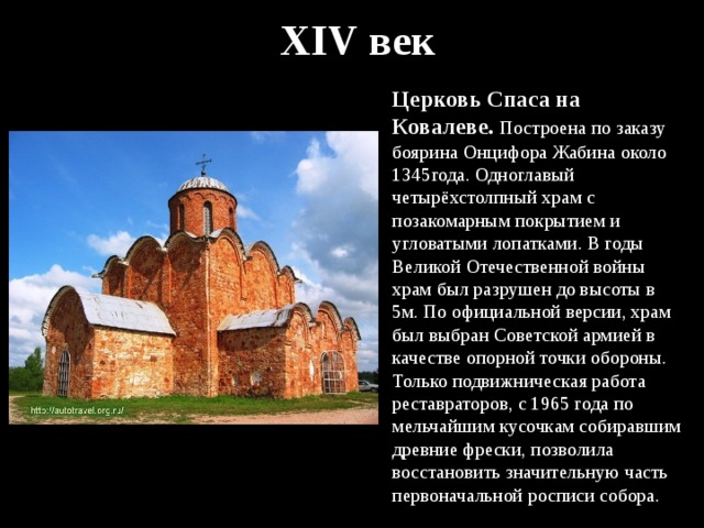X XIV век Церковь Спаса на Ковалеве. Построена по заказу боярина Онцифора Жабина около 1345года. Одноглавый четырёхстолпный храм с позакомарным покрытием и угловатыми лопатками. В годы Великой Отечественной войны храм был разрушен до высоты в 5м. По официальной версии, храм был выбран Советской армией в качестве опорной точки обороны. Только подвижническая работа реставраторов, с 1965 года по мельчайшим кусочкам собиравшим древние фрески, позволила восстановить значительную часть первоначальной росписи собора. 