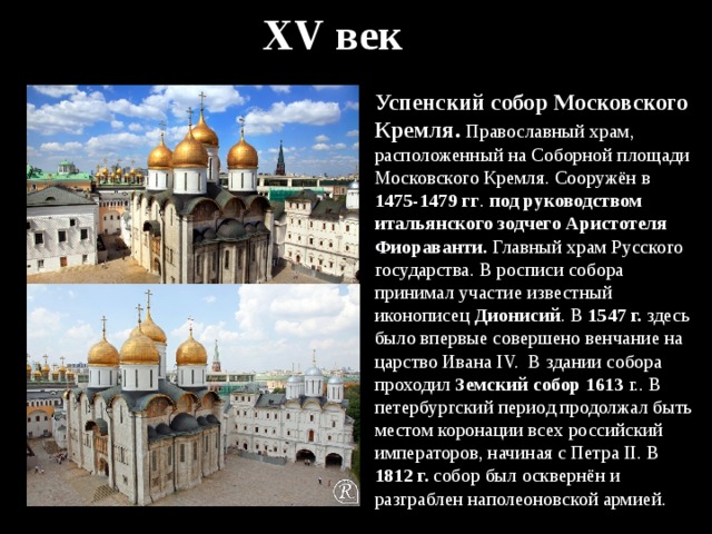 XV век Успенский собор Московского Кремля. Православный храм, расположенный на Соборной площади Московского Кремля. Сооружён в 1475-1479 гг . под руководством итальянского зодчего Аристотеля Фиораванти. Главный храм Русского государства. В росписи собора принимал участие известный иконописец Дионисий . В 1547 г. здесь было впервые совершено венчание на царство Ивана IV. В здании собора проходил Земский собор 1613 г.. В петербургский период продолжал быть местом коронации всех российский императоров, начиная с Петра II. В 1812 г. собор был осквернён и разграблен наполеоновской армией. 