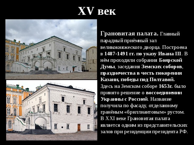 XV век Грановитая палата. Главный парадный приёмный зал великокняжеского дворца. Построена в 1487-1491  гг. по указу Ивана III . В нём проходили собрания Боярской Думы , заседания Земских соборов , празднечества в честь покорения Казани, победы под Полтавой. Здесь на Земском соборе 1653г. было принято решение о воссоединении Украины с Россией . Название получила по фасаду, отделанному гранёным «бриллиантовым» рустом. В XXI веке Грановитая палата является одним из представительских залов при резиденции президента РФ. 