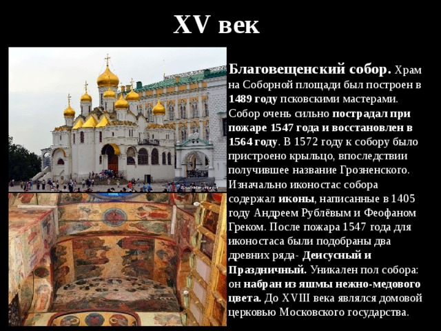 XV век Благовещенский собор . Храм на Соборной площади был построен в 1489 году псковскими мастерами. Собор очень сильно пострадал при пожаре 1547 года и восстановлен в 1564 году . В 1572 году к собору было пристроено крыльцо, впоследствии получившее название Грозненского. Изначально иконостас собора содержал иконы , написанные в 1405 году Андреем Рублёвым и Феофаном Греком. После пожара 1547 года для иконостаса были подобраны два древних ряда- Деисусный и Праздничный. Уникален пол собора: он набран из яшмы нежно-медового цвета. До XVIII века являлся домовой церковью Московского государства. 